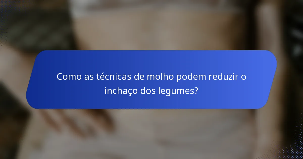 Como as técnicas de molho podem reduzir o inchaço dos legumes?