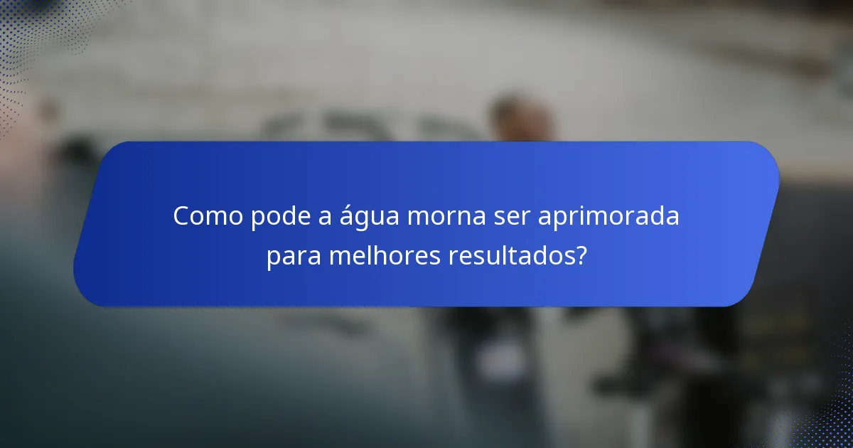 Como pode a água morna ser aprimorada para melhores resultados?