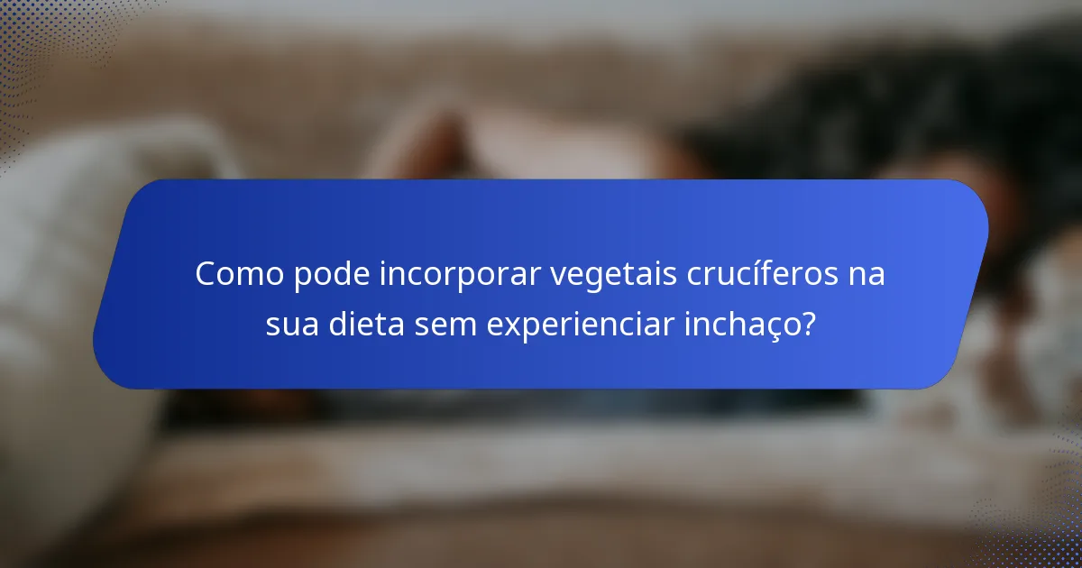 Como pode incorporar vegetais crucíferos na sua dieta sem experienciar inchaço?