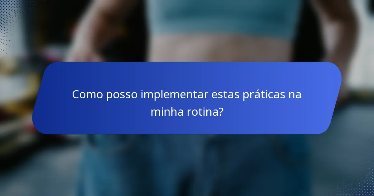 Como posso implementar estas práticas na minha rotina?