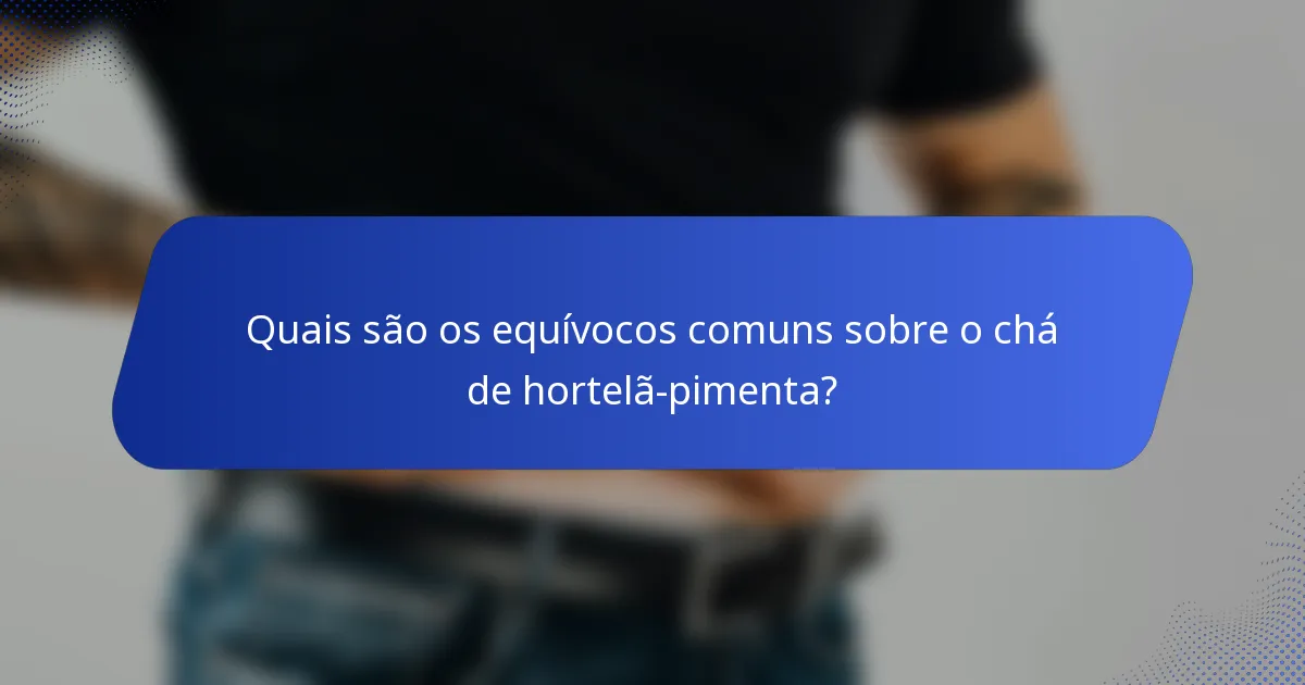 Quais são os equívocos comuns sobre o chá de hortelã-pimenta?
