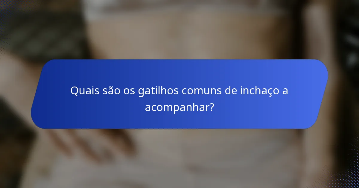Quais são os gatilhos comuns de inchaço a acompanhar?