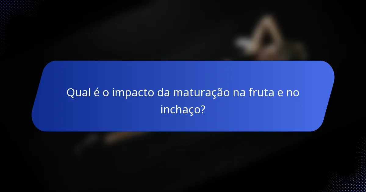 Qual é o impacto da maturação na fruta e no inchaço?