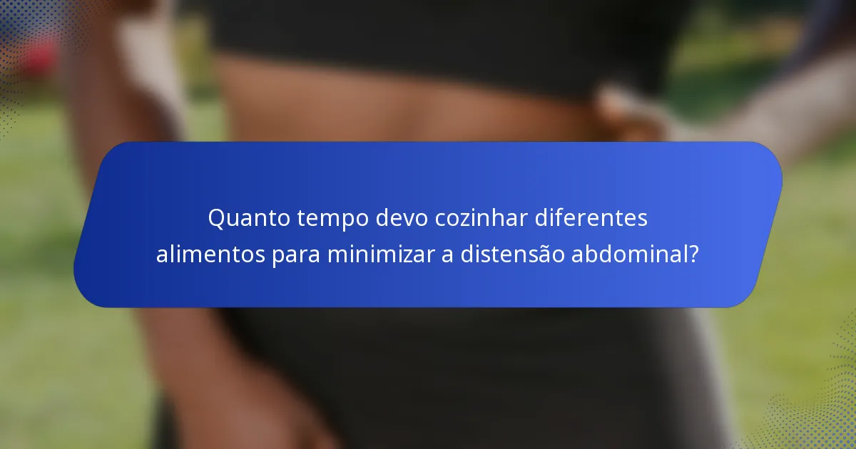Quanto tempo devo cozinhar diferentes alimentos para minimizar a distensão abdominal?
